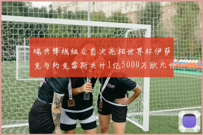 瑞典锋线组合首次亮相世界杯伊萨克与约克雷斯共计1亿5000万欧元价值