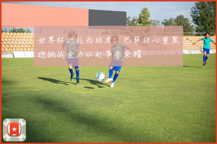 世界杯巡礼西班牙：巴萨核心重聚迎挑战全力以赴争夺荣耀