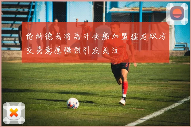 伦纳德或将离开快船加盟猛龙双方交易意愿强烈引发关注