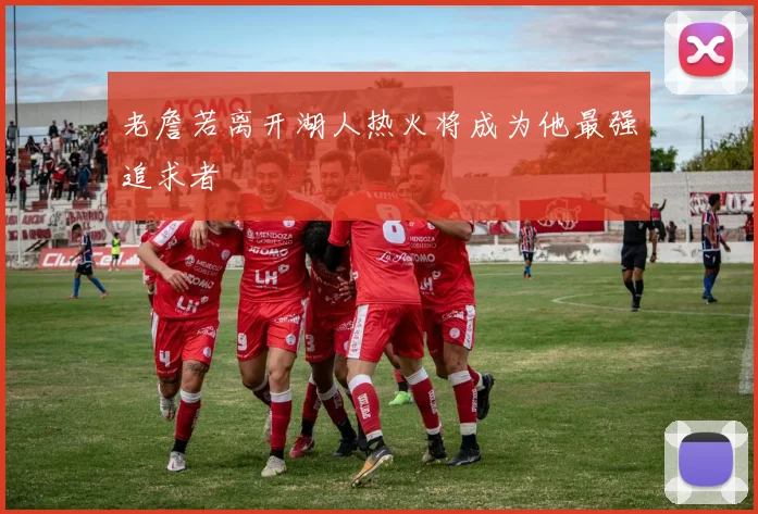 老詹若离开湖人热火将成为他最强追求者