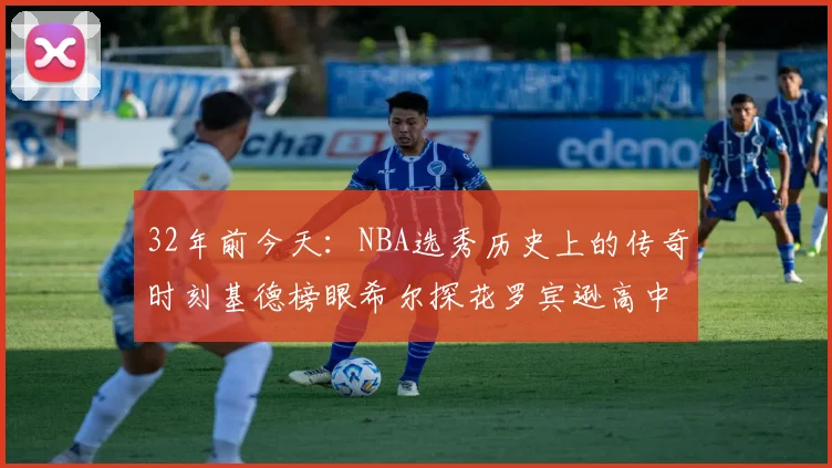 32年前今天：NBA选秀历史上的传奇时刻基德榜眼希尔探花罗宾逊高中状元回顾