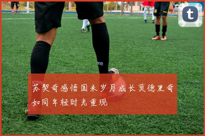 苏契奇感悟国米岁月成长莫德里奇如同年轻时光重现