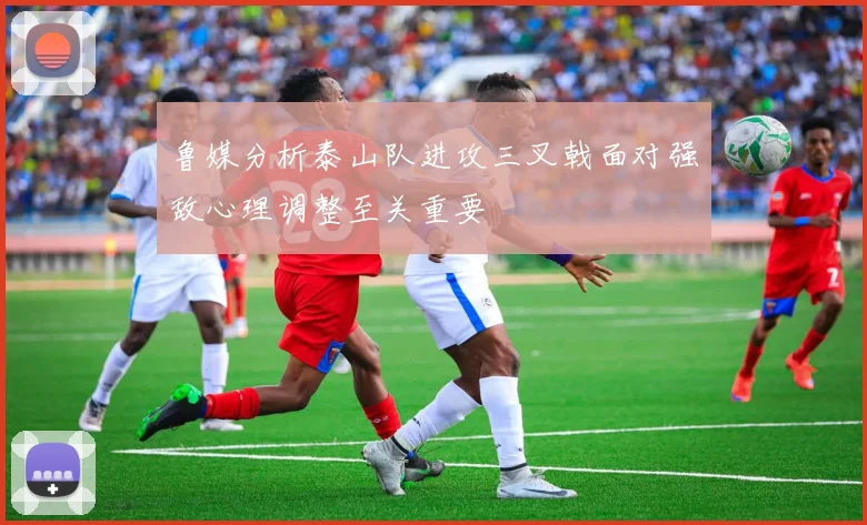 鲁媒分析泰山队进攻三叉戟面对强敌心理调整至关重要