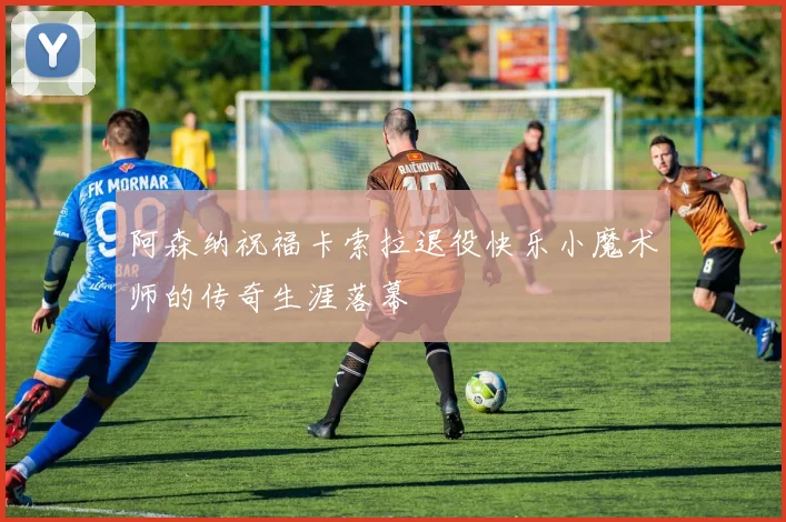 阿森纳祝福卡索拉退役快乐小魔术师的传奇生涯落幕