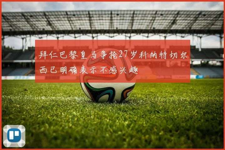 拜仁巴黎皇马争抢27岁科纳特切尔西已明确表示不感兴趣