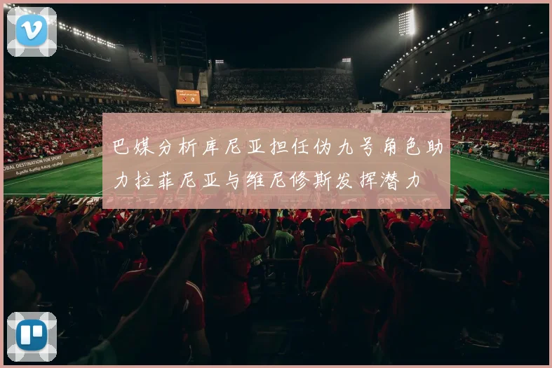 巴媒分析库尼亚担任伪九号角色助力拉菲尼亚与维尼修斯发挥潜力