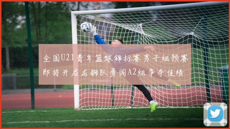 全国U21青年篮球锦标赛男子组预赛即将开启龙狮队勇闯A2组争夺佳绩
