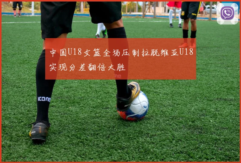 中国U18女篮全场压制拉脱维亚U18实现分差翻倍大胜