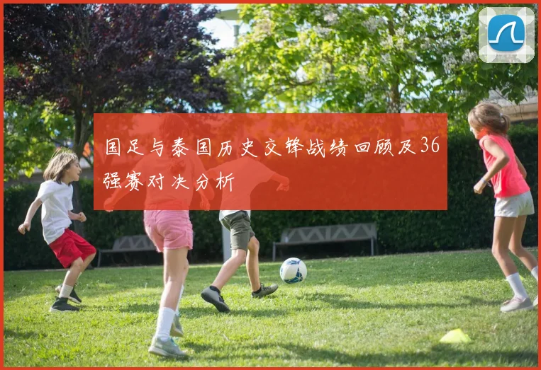 国足与泰国历史交锋战绩回顾及36强赛对决分析