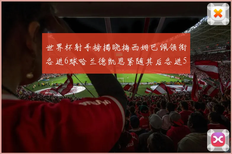 世界杯射手榜揭晓梅西姆巴佩领衔各进6球哈兰德凯恩紧随其后各进5球