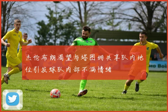 杰伦布朗渴望与塔图姆共享队内地位引发球队内部不满情绪