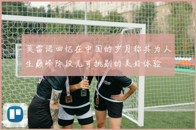 莫雷诺回忆在中国的岁月称其为人生巅峰阶段无可挑剔的美好体验