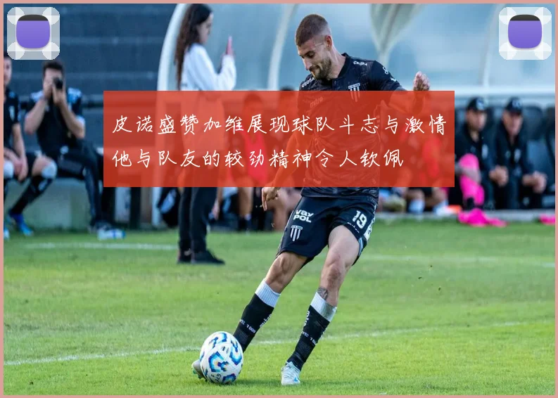 皮诺盛赞加维展现球队斗志与激情他与队友的较劲精神令人钦佩