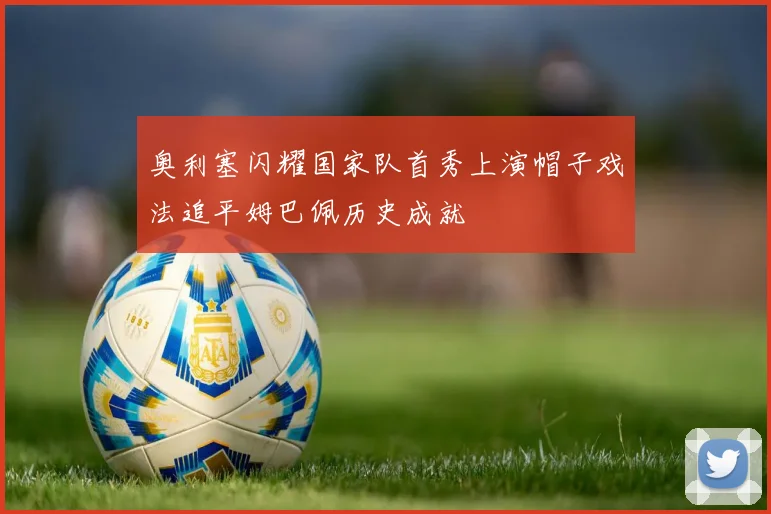 奥利塞闪耀国家队首秀上演帽子戏法追平姆巴佩历史成就
