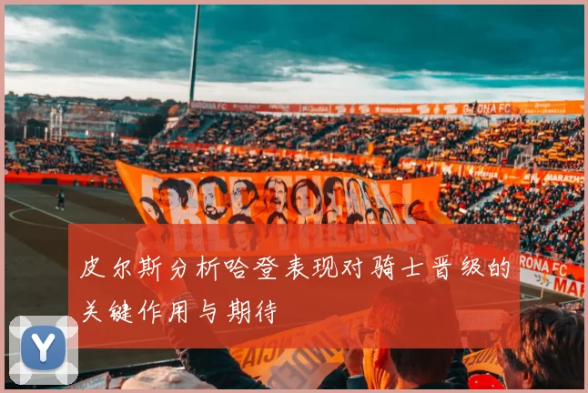 皮尔斯分析哈登表现对骑士晋级的关键作用与期待