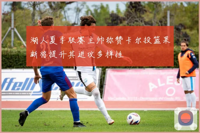湖人夏季联赛主帅称赞卡尔投篮果断将提升其进攻多样性