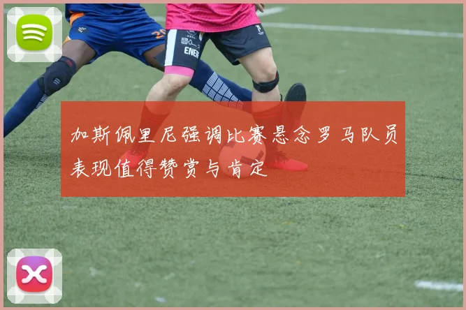 加斯佩里尼强调比赛悬念罗马队员表现值得赞赏与肯定