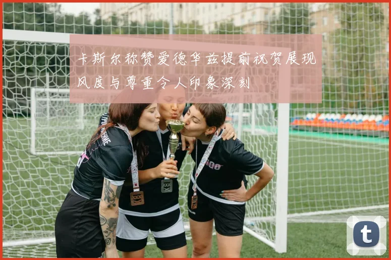 卡斯尔称赞爱德华兹提前祝贺展现风度与尊重令人印象深刻