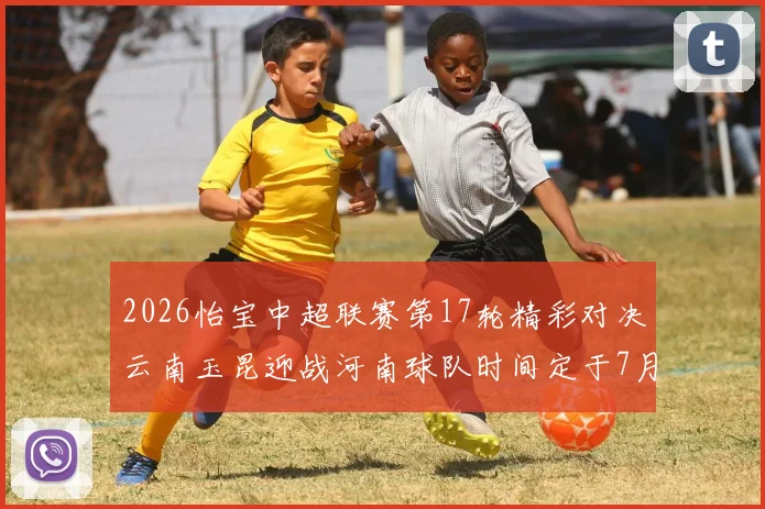 2026怡宝中超联赛第17轮精彩对决云南玉昆迎战河南球队时间定于7月3日晚上20点